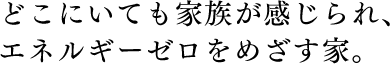 どこにいても家族が感じられ、エネルギーゼロをめざす家。